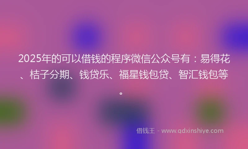 2025年的可以借钱的程序微信公众号有：易得花、桔子分期、钱贷乐、福星钱包贷、智汇钱包等。