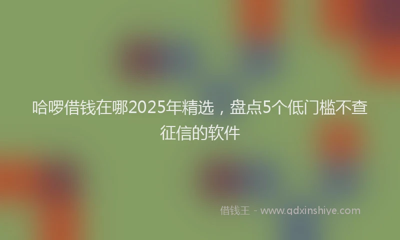 哈啰借钱在哪2025年精选，盘点5个低门槛不查征信的软件