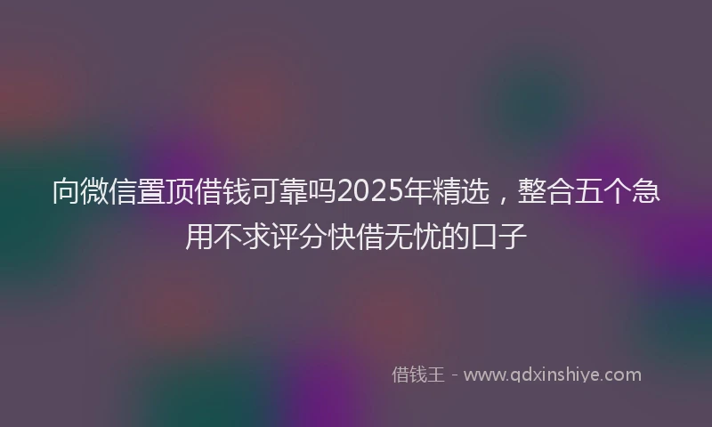 向微信置顶借钱可靠吗2025年精选，整合五个急用不求评分快借无忧的口子