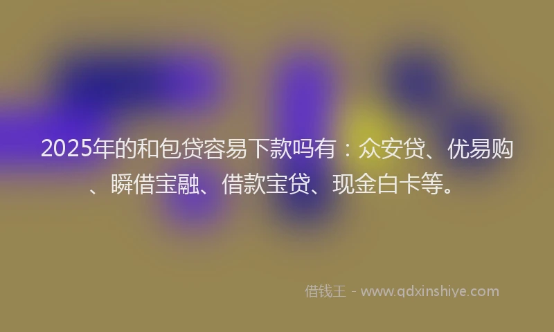 2025年的和包贷容易下款吗有：众安贷、优易购、瞬借宝融、借款宝贷、现金白卡等。