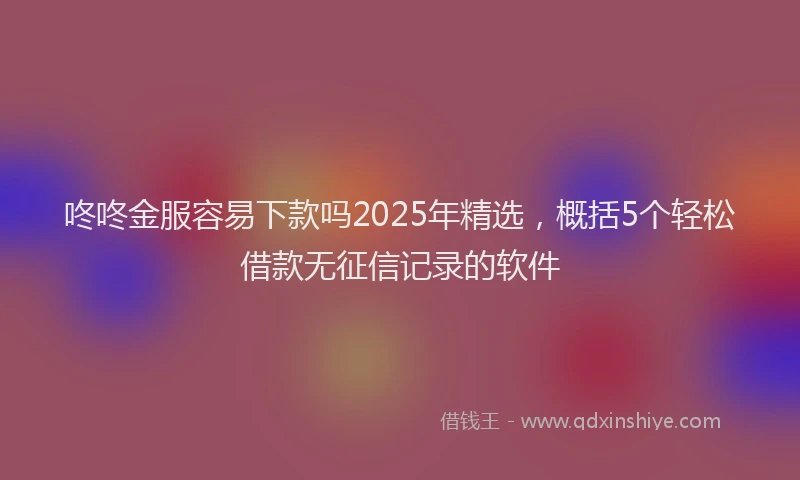 咚咚金服容易下款吗2025年精选，概括5个轻松借款无征信记录的软件