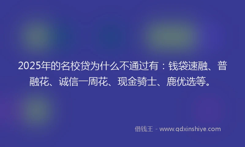2025年的名校贷为什么不通过有：钱袋速融、普融花、诚信一周花、现金骑士、鹿优选等。