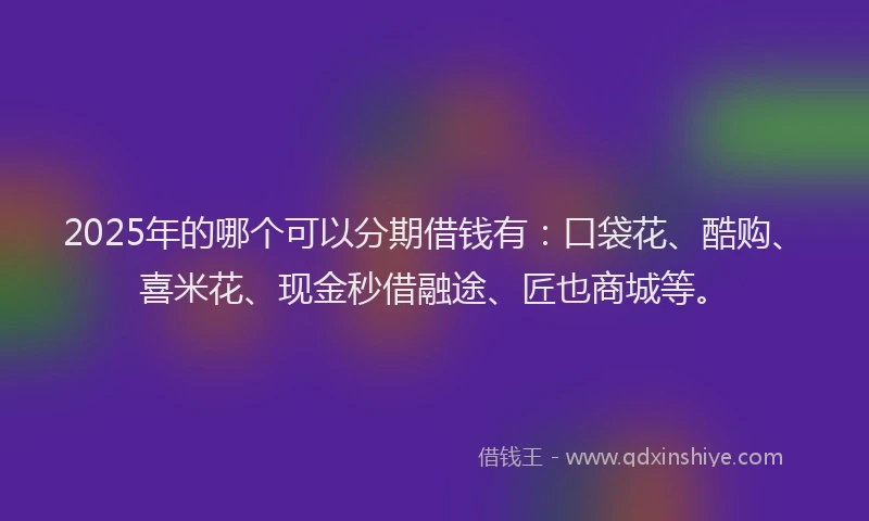 2025年的哪个可以分期借钱有：口袋花、酷购、喜米花、现金秒借融途、匠也商城等。