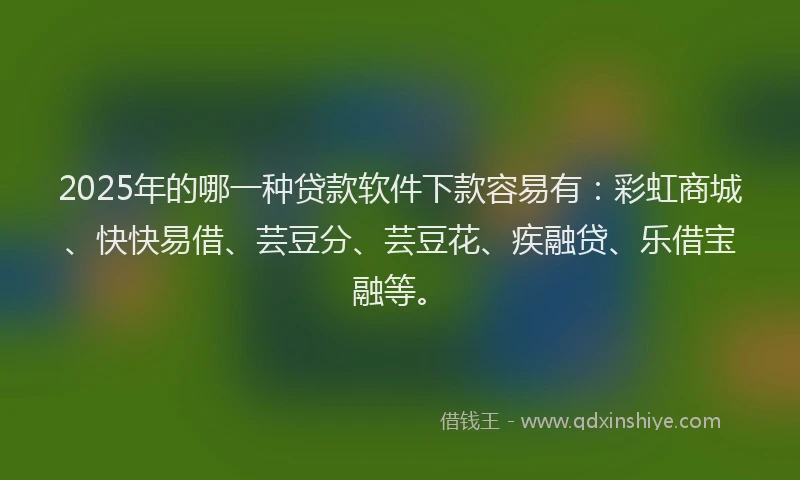 2025年的哪一种贷款软件下款容易有：彩虹商城、快快易借、芸豆分、芸豆花、疾融贷、乐借宝融等。