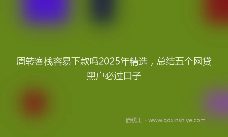 周转客栈容易下款吗2025年精选，总结五个网贷黑户必过口子