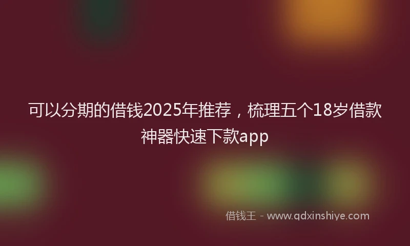 可以分期的借钱2025年推荐，梳理五个18岁借款神器快速下款app