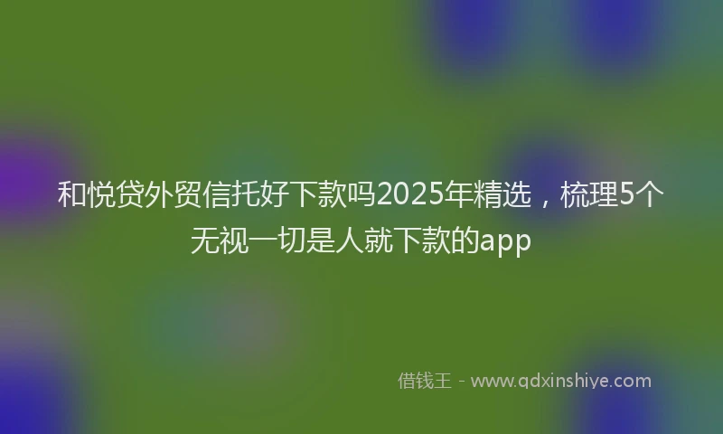 和悦贷外贸信托好下款吗2025年精选，梳理5个无视一切是人就下款的app
