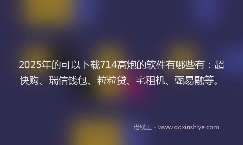 2025年的可以下载714高炮的软件有哪些有：超快购、瑞信钱包、粒粒贷、宅租机、甄易融等。
