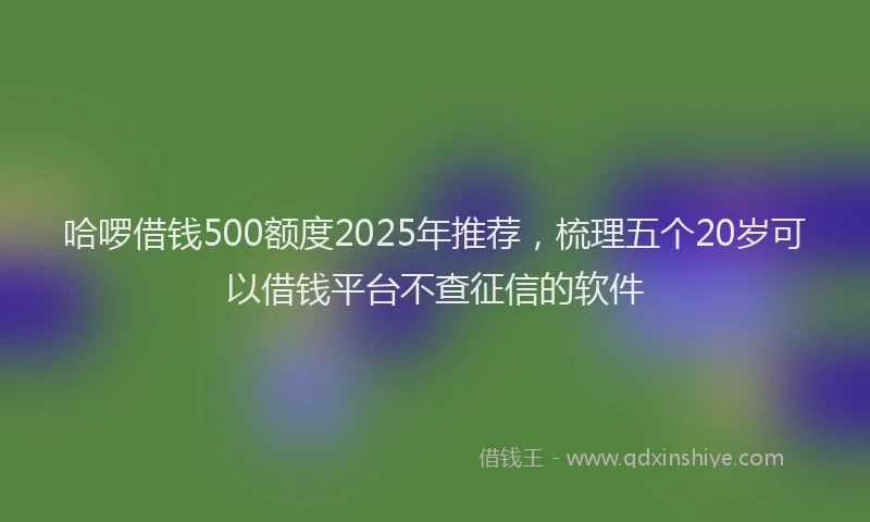 哈啰借钱500额度2025年推荐，梳理五个20岁可以借钱平台不查征信的软件