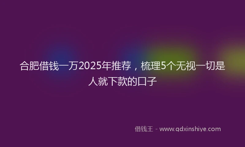 合肥借钱一万2025年推荐，梳理5个无视一切是人就下款的口子
