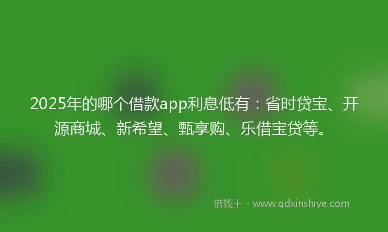 2025年的哪个借款app利息低有：省时贷宝、开源商城、新希望、甄享购、乐借宝贷等。