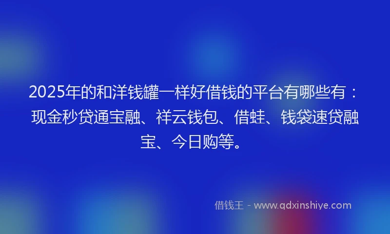 2025年的和洋钱罐一样好借钱的平台有哪些有：现金秒贷通宝融、祥云钱包、借蛙、钱袋速贷融宝、今日购等。