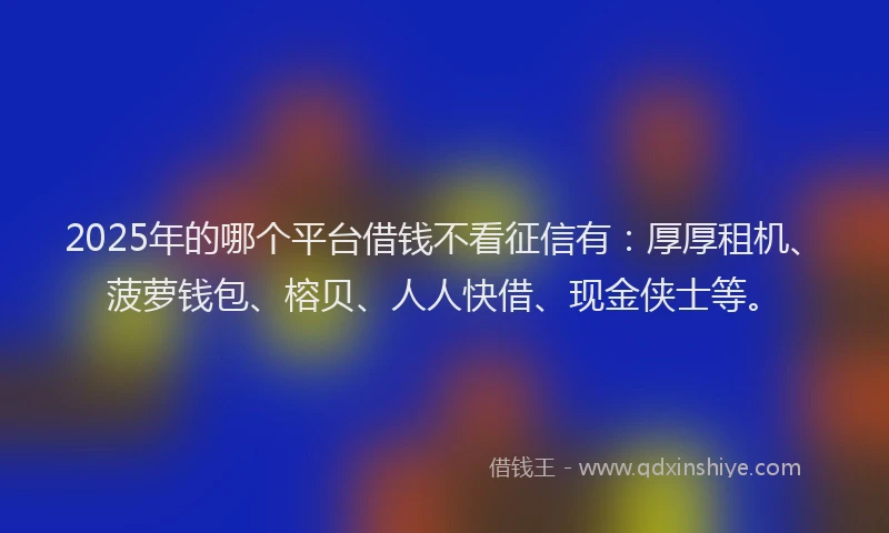 2025年的哪个平台借钱不看征信有：厚厚租机、菠萝钱包、榕贝、人人快借、现金侠士等。