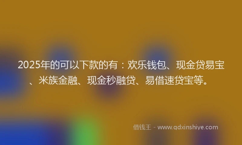 2025年的可以下款的有：欢乐钱包、现金贷易宝、米族金融、现金秒融贷、易借速贷宝等。