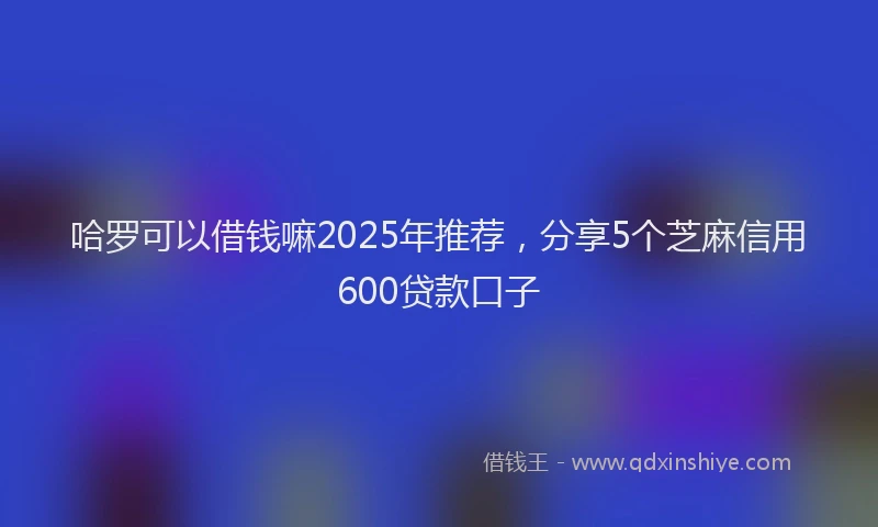 哈罗可以借钱嘛2025年推荐，分享5个芝麻信用600贷款口子