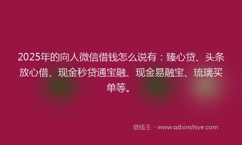 2025年的向人微信借钱怎么说有：臻心贷、头条放心借、现金秒贷通宝融、现金易融宝、琉璃买单等。