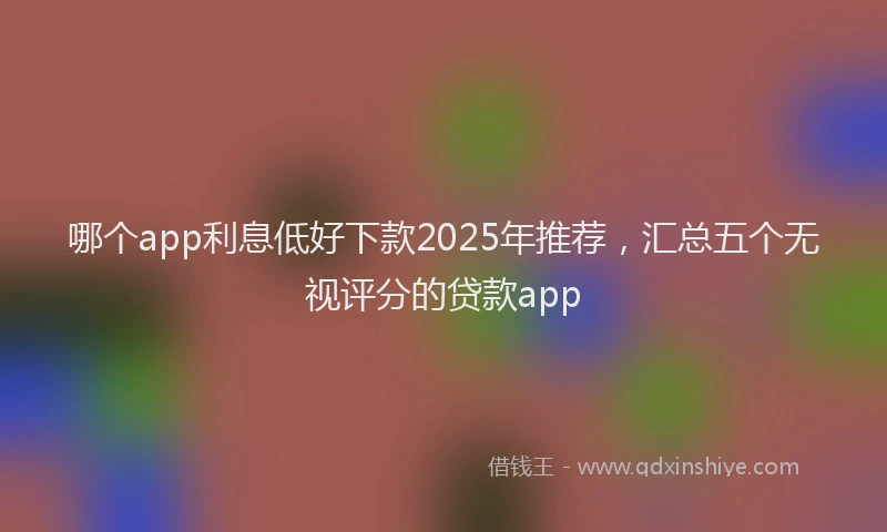 哪个app利息低好下款2025年推荐，汇总五个无视评分的贷款app