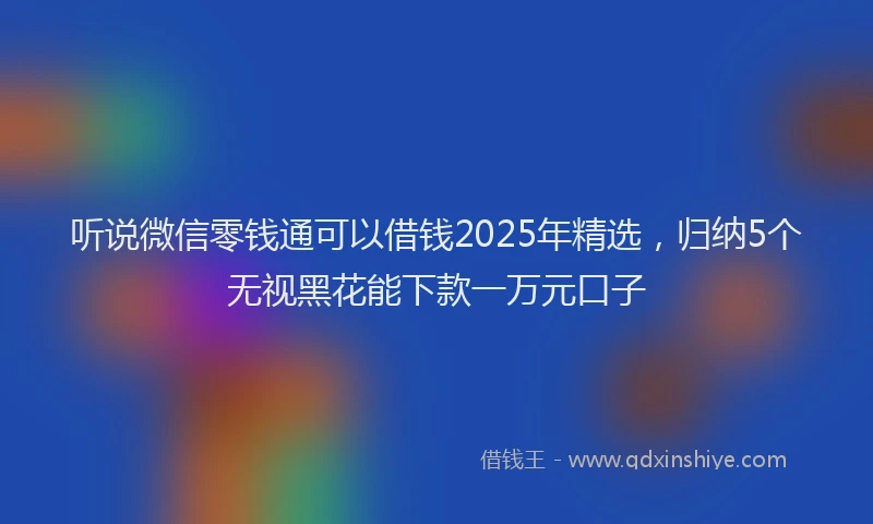 听说微信零钱通可以借钱2025年精选，归纳5个无视黑花能下款一万元口子