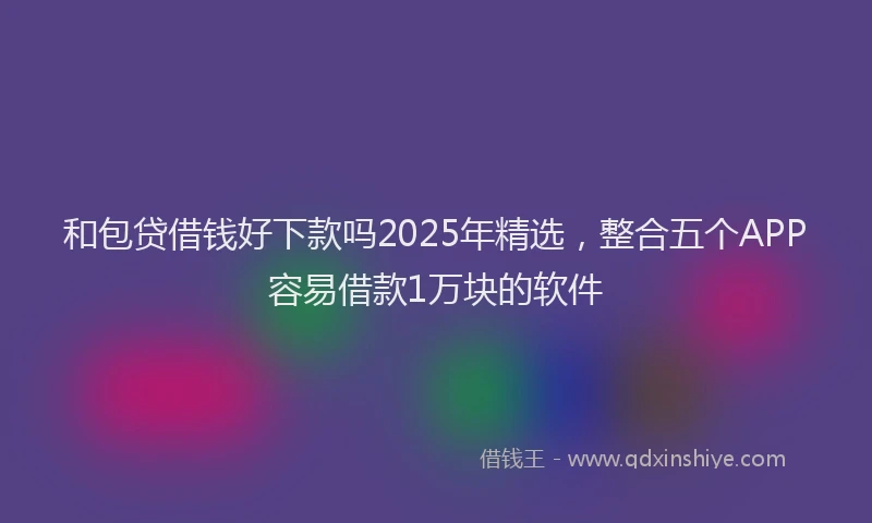 和包贷借钱好下款吗2025年精选，整合五个APP容易借款1万块的软件