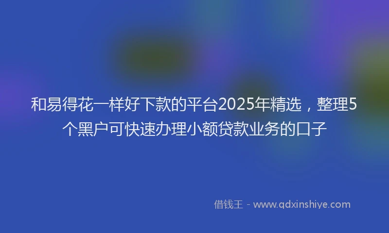 和易得花一样好下款的平台2025年精选，整理5个黑户可快速办理小额贷款业务的口子