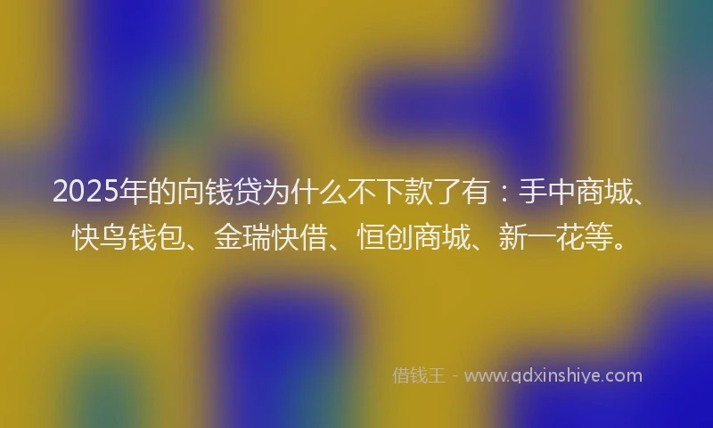 2025年的向钱贷为什么不下款了有：手中商城、快鸟钱包、金瑞快借、恒创商城、新一花等。
