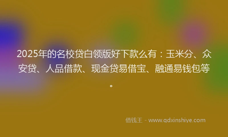 2025年的名校贷白领版好下款么有：玉米分、众安贷、人品借款、现金贷易借宝、融通易钱包等。