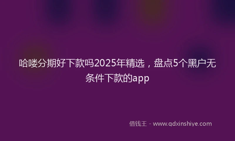 哈喽分期好下款吗2025年精选，盘点5个黑户无条件下款的app