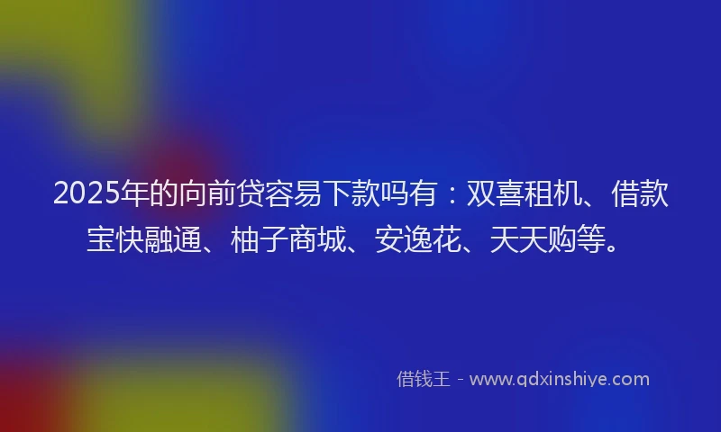 2025年的向前贷容易下款吗有：双喜租机、借款宝快融通、柚子商城、安逸花、天天购等。