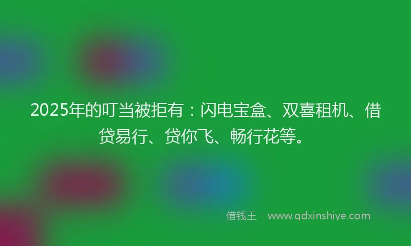 2025年的叮当被拒有：闪电宝盒、双喜租机、借贷易行、贷你飞、畅行花等。