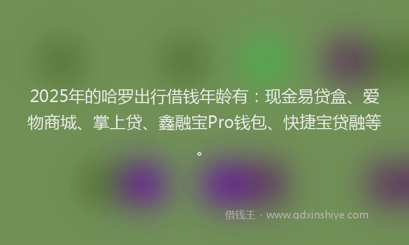 2025年的哈罗出行借钱年龄有:现金易贷盒、爱物商城、掌上贷、鑫融宝Pro钱包、快捷宝贷融等。