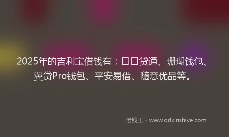 2025年的吉利宝借钱有：日日贷通、珊瑚钱包、翼贷Pro钱包、平安易借、随意优品等。