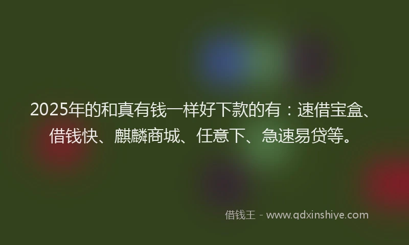 2025年的和真有钱一样好下款的有：速借宝盒、借钱快、麒麟商城、任意下、急速易贷等。
