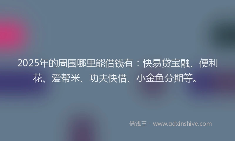 2025年的周围哪里能借钱有：快易贷宝融、便利花、爱帮米、功夫快借、小金鱼分期等。