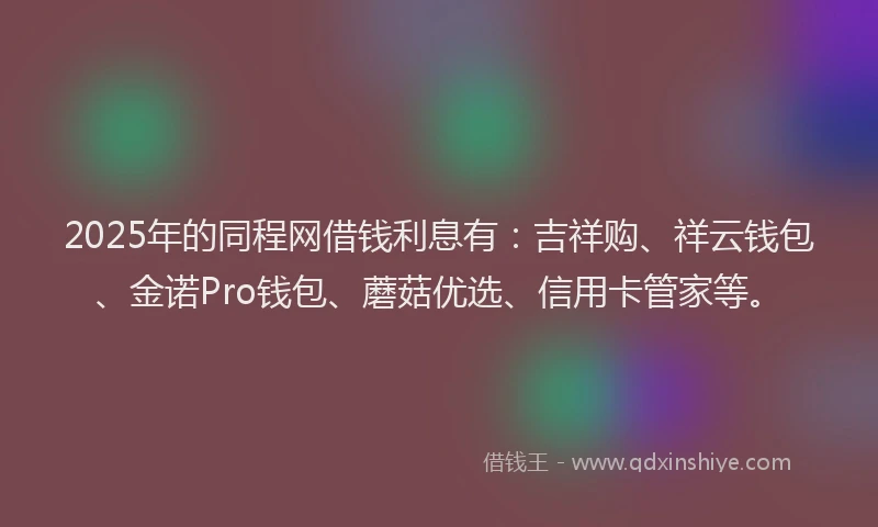 2025年的同程网借钱利息有：吉祥购、祥云钱包、金诺Pro钱包、蘑菇优选、信用卡管家等。