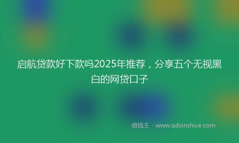 启航贷款好下款吗2025年推荐，分享五个无视黑白的网贷口子