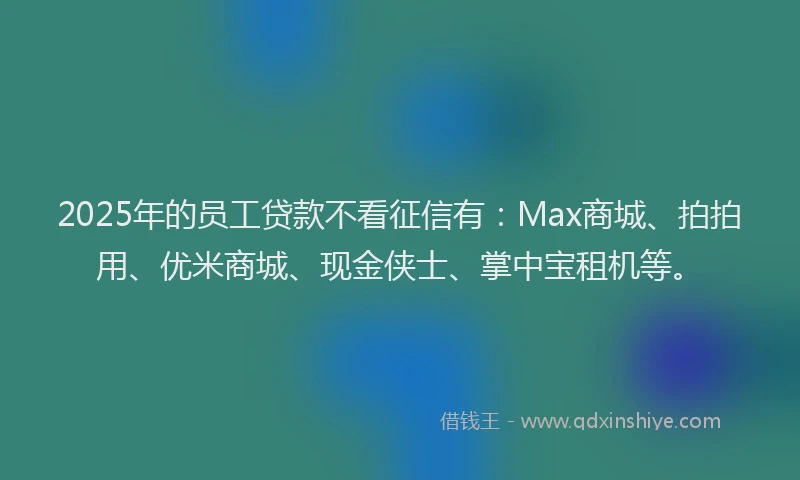 2025年的员工贷款不看征信有：Max商城、拍拍用、优米商城、现金侠士、掌中宝租机等。
