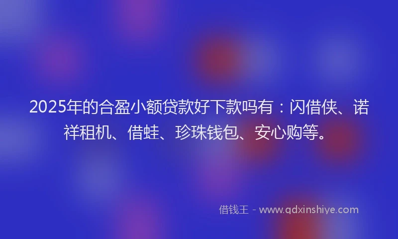 2025年的合盈小额贷款好下款吗有：闪借侠、诺祥租机、借蛙、珍珠钱包、安心购等。