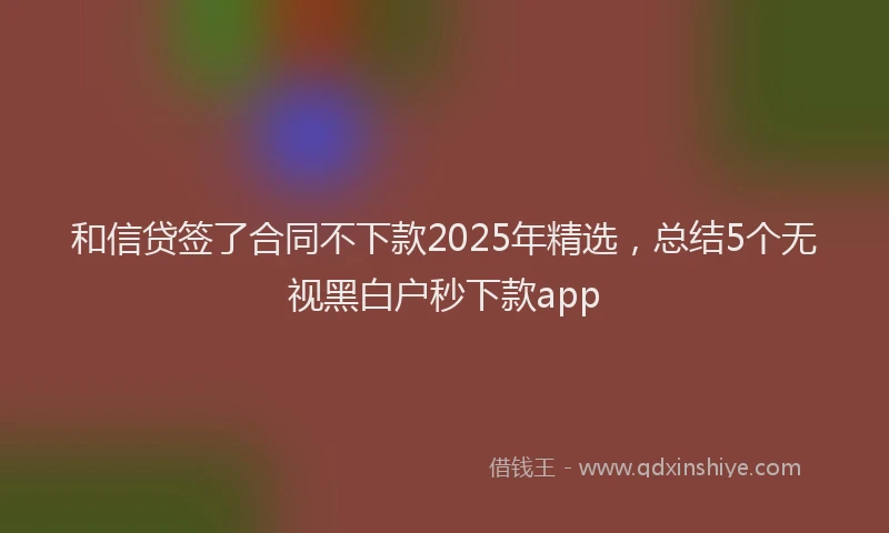 和信贷签了合同不下款2025年精选，总结5个无视黑白户秒下款app