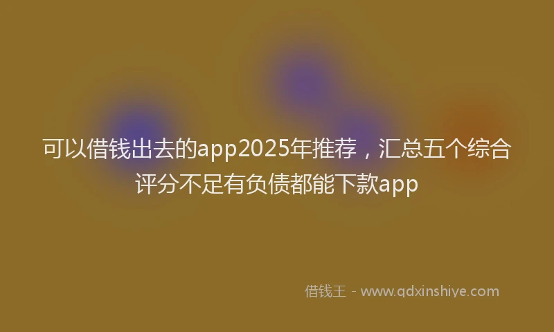 可以借钱出去的app2025年推荐，汇总五个综合评分不足有负债都能下款app