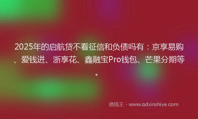 2025年的启航贷不看征信和负债吗有：京享易购、爱钱进、浙享花、鑫融宝Pro钱包、芒果分期等。