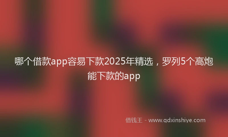 哪个借款app容易下款2025年精选，罗列5个高炮能下款的app