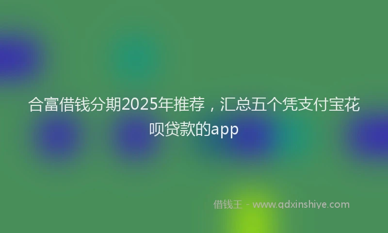 合富借钱分期2025年推荐，汇总五个凭支付宝花呗贷款的app
