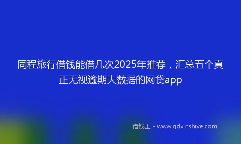 同程旅行借钱能借几次2025年推荐，汇总五个真正无视逾期大数据的网贷app