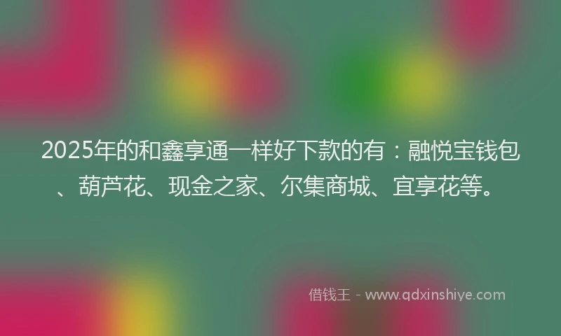 2025年的和鑫享通一样好下款的有：融悦宝钱包、葫芦花、现金之家、尔集商城、宜享花等。