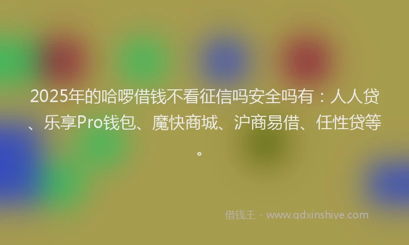 2025年的哈啰借钱不看征信吗安全吗有：人人贷、乐享Pro钱包、魔快商城、沪商易借、任性贷等。