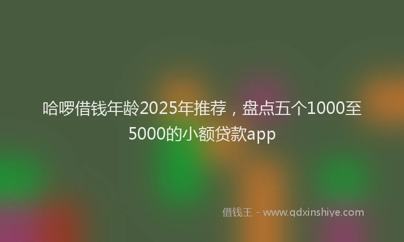 哈啰借钱年龄2025年推荐,盘点五个1000至5000的小额贷款app