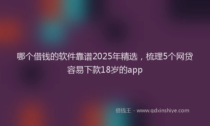 哪个借钱的软件靠谱2025年精选,梳理5个网贷容易下款18岁的app