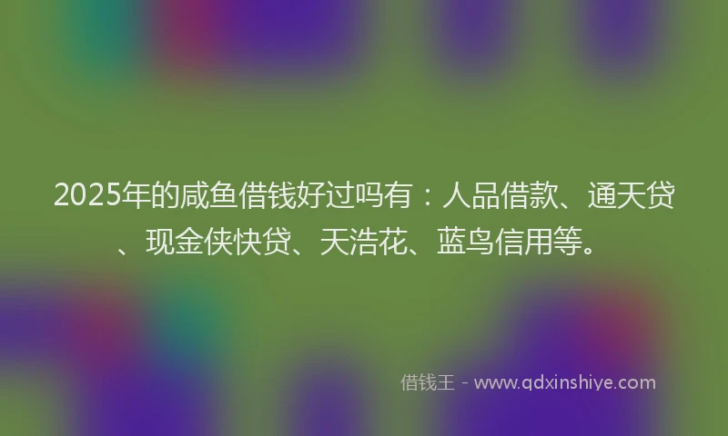 2025年的咸鱼借钱好过吗有：人品借款、通天贷、现金侠快贷、天浩花、蓝鸟信用等。