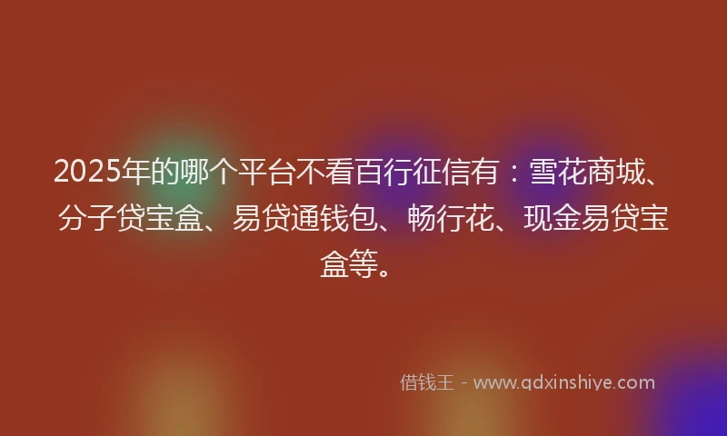 2025年的哪个平台不看百行征信有：雪花商城、分子贷宝盒、易贷通钱包、畅行花、现金易贷宝盒等。
