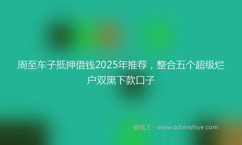 周至车子抵押借钱2025年推荐，整合五个超级烂户双黑下款口子